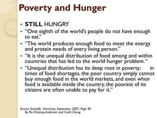 Poverty and Hunger
   STILL HUNGRY
   “One eighth of the world’s people do not have enough
    to eat.”
   “The world produces enough food to meet the energy
    and protein needs of every living person.”
   “It is the unequal distribution of food among and within
    countries that has led to the world hunger problem. “
   “Unequal distribution has its deep root in poverty:      in
    times of food shortages, the poor country simply cannot
    buy enough food in the world markets, and even when
    food is available inside the country, the poorest of its
    citizens are often unable to pay for it.”


Source: Scientific American, September 2007, Page 96
   By Per Pinstrup-Andersen and Fuzhi Cheng
 