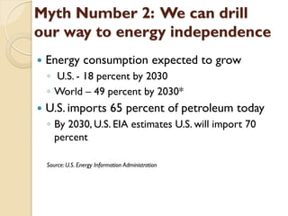 Myth Number 2: We can drill
our way to energy independence
   Energy consumption expected to grow
    ◦ U.S. - 18 percent by 2030
    ◦ World – 49 percent by 2030*
   U.S. imports 65 percent of petroleum today
    ◦ By 2030, U.S. EIA estimates U.S. will import 70
      percent

    Source: U.S. Energy Information Administration
 