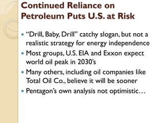 Continued Reliance on
Petroleum Puts U.S. at Risk
 “Drill, Baby, Drill” catchy slogan, but not a
  realistic strategy for energy independence
 Most groups, U.S. EIA and Exxon expect
  world oil peak in 2030’s
 Many others, including oil companies like
  Total Oil Co., believe it will be sooner
 Pentagon’s own analysis not optimistic…
 