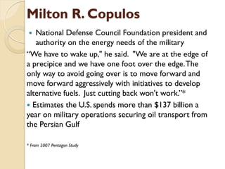 Milton R. Copulos
  National Defense Council Foundation president and
   authority on the energy needs of the military
“We have to wake up," he said. "We are at the edge of
a precipice and we have one foot over the edge. The
only way to avoid going over is to move forward and
move forward aggressively with initiatives to develop
alternative fuels. Just cutting back won't work.”*
 Estimates the U.S. spends more than $137 billion a
year on military operations securing oil transport from
the Persian Gulf

* From 2007 Pentagon Study
 