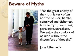 Beware of Myths
             “For the great enemy of
             the truth is very often
             not the lie – deliberate,
             contrived and dishonest,
             but the myth, persistent,
             persuasive, unrealistic.
             We enjoy the comfort of
             opinion without the
             discomfort of thought.”

             John F. Kennedy
 