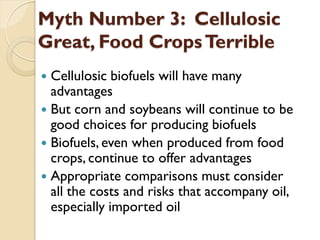 Myth Number 3: Cellulosic
Great, Food Crops Terrible
 Cellulosic biofuels will have many
  advantages
 But corn and soybeans will continue to be
  good choices for producing biofuels
 Biofuels, even when produced from food
  crops, continue to offer advantages
 Appropriate comparisons must consider
  all the costs and risks that accompany oil,
  especially imported oil
 