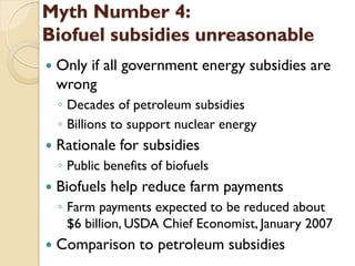 Myth Number 4:
Biofuel subsidies unreasonable
   Only if all government energy subsidies are
    wrong
    ◦ Decades of petroleum subsidies
    ◦ Billions to support nuclear energy
   Rationale for subsidies
    ◦ Public benefits of biofuels
   Biofuels help reduce farm payments
    ◦ Farm payments expected to be reduced about
      $6 billion, USDA Chief Economist, January 2007
   Comparison to petroleum subsidies
 