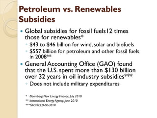 Petroleum vs. Renewables
Subsidies
   Global subsidies for fossil fuels12 times
    those for renewables*
    ◦ $43 to $46 billion for wind, solar and biofuels
    ◦ $557 billion for petroleum and other fossil fuels
      in 2008**
   General Accounting Office (GAO) found
    that the U.S. spent more than $130 billion
    over 32 years in oil industry subsidies***
    ◦ Does not include military expenditures

    * Bloomberg New Energy Finance, July 2010
    ** International Energy Agency, June 2010
    ***GAO/RCED-00-301R
 
