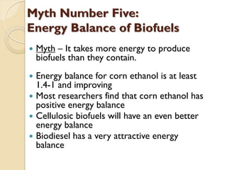 Myth Number Five:
Energy Balance of Biofuels
   Myth – It takes more energy to produce
    biofuels than they contain.
 Energy balance for corn ethanol is at least
  1.4-1 and improving
 Most researchers find that corn ethanol has
  positive energy balance
 Cellulosic biofuels will have an even better
  energy balance
 Biodiesel has a very attractive energy
  balance
 