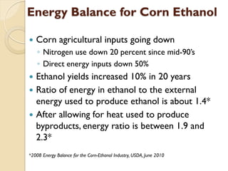 Energy Balance for Corn Ethanol

   Corn agricultural inputs going down
    ◦ Nitrogen use down 20 percent since mid-90’s
    ◦ Direct energy inputs down 50%
   Ethanol yields increased 10% in 20 years
   Ratio of energy in ethanol to the external
    energy used to produce ethanol is about 1.4*
   After allowing for heat used to produce
    byproducts, energy ratio is between 1.9 and
    2.3*
*2008 Energy Balance for the Corn-Ethanol Industry, USDA, June 2010
 