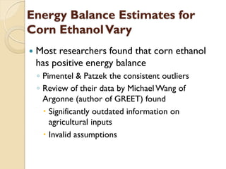 Energy Balance Estimates for
Corn Ethanol Vary
   Most researchers found that corn ethanol
    has positive energy balance
    ◦ Pimentel & Patzek the consistent outliers
    ◦ Review of their data by Michael Wang of
      Argonne (author of GREET) found
       Significantly outdated information on
        agricultural inputs
       Invalid assumptions
 