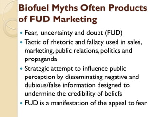 Biofuel Myths Often Products
of FUD Marketing
 Fear, uncertainty and doubt (FUD)
 Tactic of rhetoric and fallacy used in sales,
  marketing, public relations, politics and
  propaganda
 Strategic attempt to influence public
  perception by disseminating negative and
  dubious/false information designed to
  undermine the credibility of beliefs
 FUD is a manifestation of the appeal to fear
 