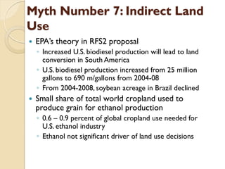 Myth Number 7: Indirect Land
Use
   EPA’s theory in RFS2 proposal
    ◦ Increased U.S. biodiesel production will lead to land
      conversion in South America
    ◦ U.S. biodiesel production increased from 25 million
      gallons to 690 m/gallons from 2004-08
    ◦ From 2004-2008, soybean acreage in Brazil declined
   Small share of total world cropland used to
    produce grain for ethanol production
    ◦ 0.6 – 0.9 percent of global cropland use needed for
      U.S. ethanol industry
    ◦ Ethanol not significant driver of land use decisions
 