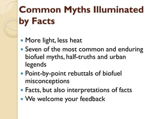 Common Myths Illuminated
by Facts
 More light, less heat
 Seven of the most common and enduring
  biofuel myths, half-truths and urban
  legends
 Point-by-point rebuttals of biofuel
  misconceptions
 Facts, but also interpretations of facts
 We welcome your feedback
 