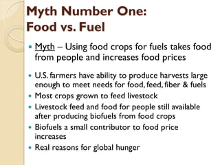 Myth Number One:
Food vs. Fuel
   Myth – Using food crops for fuels takes food
    from people and increases food prices
   U.S. farmers have ability to produce harvests large
    enough to meet needs for food, feed, fiber & fuels
   Most crops grown to feed livestock
   Livestock feed and food for people still available
    after producing biofuels from food crops
   Biofuels a small contributor to food price
    increases
   Real reasons for global hunger
 