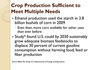 Crop Production Sufficient to
Meet Multiple Needs
   Ethanol production used the starch in 3.8
    billion bushels of corn in 2009
    ◦ Even then, more corn available for other uses
      than ever before
   Study* found U.S. could by 2030 sustainably
    grow adequate biomass feedstocks to
    displace 30 percent of current gasoline
    consumption without harming food, feed or
    fiber production
Source: Billion Ton Study, U.S. Departments of Energy and Agriculture
 