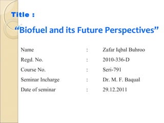 Title :

“Biofuel and its Future Perspectives”
Name

:

Zafar Iqbal Buhroo

Regd. No.

:

2010-336-D

Course No.

:

Seri-791

Seminar Incharge

:

Dr. M. F. Baqual

Date of seminar

:

29.12.2011

 