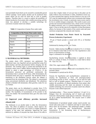 IJRET: International Journal of Research in Engineering and Technology ISSN: 2319-1163
__________________________________________________________________________________________
Volume: 02 Issue: 03 | Mar-2013, Available @ http://www.ijret.org 215
semi-perishable food which can be stored for considerable period
without spoilage. Good quality alcohol can be produced from
potato which can be used for both fuel as well as potable
purpose. Therefore there is a need to explore the possibility of
ethanol production from potato after suitable processing and this
study was planned to develop a suitable technology for
conversion of potato starch into ethanol.
Table 1: Composition of potato flour under study
Composition of the Potato Flour under study
Parameters Percentage present
Moisture 7.20
Starch 86.90
Protein 2.76
Ash 2.00
Sugar 0.30
Fat 0.84
2. MATERIALS & METHODS:
The potato slurry (38% moisture) was gelatinized. The
gelatinized mass was liquefied and pre-saccharified using first
alpha-amylase and then glucoamylase before charging into the
fermentor. The resulting sugar is cooled and transferred to the
fermentor where yeast is added. Before transferring, the broth is
diluted to attain a sugar percentage of 13%(w/v). If the
fermentation processes are performed continuously the
fermentation time is around 24-30 hours. After fermentation, the
fermented broth and yeast is separated. The fermented broth is
transferred to the distillation process where the ethanol is
separated from the remaining broth. The ethanol is concentrated
using conventional distillation and dehydrated. The anhydrous
ethanol is blended with denaturant, often gasoline, ready for use
as a biofuel.
The potato slurry can be dehydrated to powder form (7.2%
moisture) for storage purpose or to transport it from one plant to
another. The feasibility of reconstitution of the powder to the
slurry was studied. The reconstituted slurry gave the same result
as before.
2.1 Improved yeast efficiency provides increased
ethanol yield
The bottleneck in an alcohol plant is often the fermentation
tanks. The effect of addition of enzymes, which improve the
nutritional status of the yeast, may result in a higher production
capacity of the other unit operations. Improving the yeast
nutrition by addition of enzymes has been shown to be able to
secure that a higher intake of corn per hour in the plant can be
made without extra investments in tanks, distillation towers etc.
It is thus assumed that capacity increase based on corn up to 20-
30 % may be implemented without extra investments that change
the investments costs. Cereals, in particular maize (corn), tend to
be low in soluble nitrogen compounds. This results in poor yeast
growth and increased fermentation time, which can be overcome
by adding ammonia, urea, or a protein-degrading enzyme, to the
mash. A way to do this may be by reduction of yeast flocculation
effects, by increase of the content of free amino acids and yeast
nutritious compounds like minerals and vitamins.
Alcohol Production from Potato Starch by Enzymatic
Process (Laboratory Experiment)
50 gm of Starch powder is mixed with 150 cc of Distilled
water.
Gelatinized by heating at 63oC for 15mins
Enzyme Alpha-amylase (liquezyme) is dosed at 1% v/v of slurry
& it is heated at water bath at 65oC for 3 hrs. liquefaction is also
knows as dextrinisation of starch.
Sugar is estimated to be about 18%
Saccharifying enzyme Amyloglucosidase is applied at about
0.8% v/v volume of slurry. It is heated in a water bath at about
90 – 92oC for 2 hrs.
After 2 hrs. sugar content of the slurry 32%.
Then fermentation medium is made and is inoculated by 10% v/v
Growth Culture.
Fermentation is carried out for 48 hrs.
Enzyme for liquefaction and saccharification: commercial α-
amylase for liquefaction at 65oC and amyloglucosidase
saccarifying enzyme at 85oC. α-amylase: can be used for both
fuel as well as potable purpose. Therefore there is a need to
explore the possibility of ethanol production from potato after
suitable processing and this study was planned to develop a
suitable technology for conversion of potato starch into ethanol.
Enzyme is also called Liquezyme.
Amyloglucosidase: - These enzymes hydrolyze 1-4 and 1-6 α-
linkages from the non-reducing end of starch and dextrin
molecules which produce single glucose molecules. This process
set up is called Saccharification. The enzyme used is called
SPIRIZYME.
Gelatinization of powdered sample: potato starch powder was
mixed with water (ratio 1:3 dilution) and kept in water bath at
above 65oC for 20 minutes. This gelatinized sample is further
used for liquefaction and saccharification. Microbial
fermentation: A fast fermenting strain of Saccharomyces
cerevisia was used.
 
