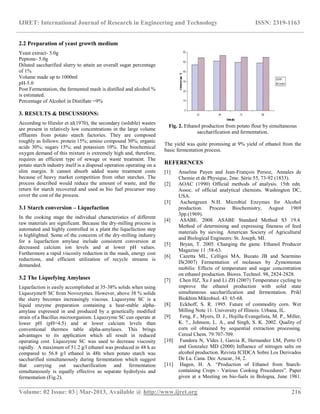 IJRET: International Journal of Research in Engineering and Technology ISSN: 2319-1163
__________________________________________________________________________________________
Volume: 02 Issue: 03 | Mar-2013, Available @ http://www.ijret.org 216
2.2 Preparation of yeast growth medium
Yeast extract- 5.0g
Peptone- 5.0g
Diluted saccharified slurry to attain an overall sugar percentage
of 1%
Volume made up to 1000ml
pH-5.0
Post Fermentation, the fermented mash is distilled and alcohol %
is estimated.
Percentage of Alcohol in Distillate =9%
3. RESULTS & DISCUSSIONS:
According to Hiesler et al(1970), the secondary (soluble) wastes
are present in relatively low concentrations in the large volume
effluents from potato starch factories. They are composed
roughly as follows: protein 15%; amino compound 30%; organic
acids 30%; sugars 15%; and potassium 10%. The biochemical
oxygen demand of this mixture is extremely high and, therefore,
requires an efficient type of sewage or waste treatment. The
potato starch industry itself is a disposal operation operating on a
slim margin. It cannot absorb added waste treatment costs
because of heavy market competition from other starches. The
process described would reduce the amount of waste, and the
return for starch recovered and used as bio fuel precursor may
cover the cost of the process.
3.1 Starch conversion – Liquefaction
In the cooking stage the individual characteristics of different
raw materials are significant. Because the dry-milling process is
automated and highly controlled in a plant the liquefaction step
is highlighted. Some of the concerns of the dry-milling industry
for a liquefaction amylase include consistent conversion at
decreased calcium ion levels and at lower pH values.
Furthermore a rapid viscosity reduction in the mash, energy cost
reductions, and efficient utilization of recycle streams is
demanded.
3.2 The Liquefying Amylases
Liquefaction is easily accomplished at 35-38% solids when using
Liquozyme® SC from Novozymes. However, above 38 % solids
the slurry becomes increasingly viscous. Liquozyme SC is a
liquid enzyme preparation containing a heat-stable alpha-
amylase expressed in and produced by a genetically modified
strain of a Bacillus microorganism. Liquozyme SC can operate at
lower pH (pH=4.5) and at lower calcium levels than
conventional thermos table alpha-amylases. This brings
advantages to its application which all result in reduced
operating cost. Liquozyme SC was used to decrease viscosity
rapidly. A maximum of 51.2 g/l ethanol was produced in 48 h as
compared to 56.8 g/l ethanol in 48h when potato starch was
saccharified simultaneously during fermentation which suggest
that carrying out saccharification and fermentation
simultaneously is equally effective as separate hydrolysis and
fermentation (Fig.2).
Fig. 2. Ethanol production from potato flour by simultaneous
saccharification and fermentation.
The yield was quite promising at 9% yield of ethanol from the
basic fermentation process.
REFERENCES
[1] Anselme Payen and Jean-François Persoz, Annales de
Chemie et de Physique, 2me. Série 55, 73-92 (1833).
[2] AOAC (1990) Official methods of analysis. 15th edn.
Assoc. of official analytical chemists. Washington DC,
USA.
[3] Aschengreen N.H. Microbial Enzymes for Alcohol
production. Process Biochemistry, August 1969
3pp.(1969).
[4] ASABE. 2008. ASABE Standard Method S3 19.4.
Method of determining and expressing fineness of feed
materials by sieving. American Society of Agricultural
and Biological Engineers: St. Joseph, MI.
[5] Bryan, T. 2005. Changing the game. Ethanol Producer
Magazine 11 :58-63.
[6] Cazetta ML, Celligoi MA, Buzato JB and Searmino
IS(2007) Fermentation of molasses by Zymomonas
mobilis: Effects of temperature and sugar concentration
on ethanol production. Biores. Technol. 98, 2824-2828.
[7] Chen HZ, Xu J and Li ZH (2007) Temperature cycling to
improve the ethanol production with solid state
simultaneous saccharification and fermentation. Prikl
Biokhim Mikrobiol. 43: 65-68.
[8] Eckhoff, S. R. 1995. Future of commodity corn. Wet
Milling Note 11. University of Illinois: Urbana, IL.
[9] Feng, F., Myers, D. J., Hojilla-Evangelista, M. P., Miller,
K. ?., Johnson, L. A., and Singh, S. K. 2002. Quality of
corn oil obtained by sequential extraction processing.
Cereal Chem. 79:707-709.
[10] Fundora N, Vldes I, Garcia R, Hernandez LM, Porto O
and Gonzalez MD (2000) Influence of nitrogen salts on
alcohol production. Revista ICIDCA Sobre Los Derivados
De La. Cana. Dec Azucar, 34, 2.
[11] Hagen, H. A. “Production of Ethanol from Starch-
containing Crops - Various Cooking Procedures”. Paper
given at a Meeting on bio-fuels in Bologna, June 1981.
 
