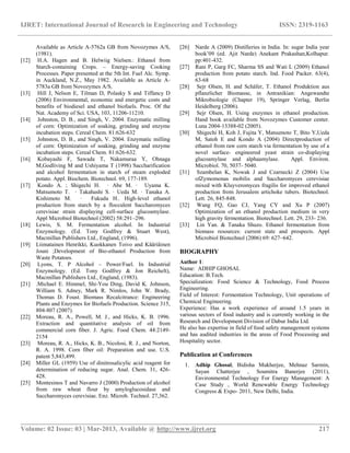 IJRET: International Journal of Research in Engineering and Technology ISSN: 2319-1163
__________________________________________________________________________________________
Volume: 02 Issue: 03 | Mar-2013, Available @ http://www.ijret.org 217
Available as Article A-5762a GB from Novozymes A/S,
(1981).
[12] H.A. Hagen and B. Helwiig Nielsen.: Ethanol from
Starch-containing Crops. – Energy-saving Cooking
Processes. Paper presented at the 5th Int. Fuel Alc. Symp.
in Auckland, N.Z., May 1982. Available as Article A-
5783a GB from Novozymes A/S.
[13] Hill J, Nelson E, Tilman D, Polasky S and Tiffancy D
(2006) Environmental, economic and energetic costs and
benefits of biodiesel and ethanol biofuels. Proc. Of the
Nat. Academy of Sci. USA, 103, 11206-11210.
[14] Johnston, D. B., and Singh, V. 2004. Enzymatic milling
of corn: Optimization of soaking, grinding and enzyme
incubation steps. Cereal Chem. 81:626-632
[15] Johnston, D. B., and Singh, V. 2004. Enzymatic milling
of corn: Optimization of soaking, grinding and enzyme
incubation steps. Cereal Chem. 81:626-632.
[16] Kobayashi F, Sawada T, Nakamuraa Y, Ohnaga
M,Godliving M and Ushiyama T (1998) Saccharification
and alcohol fermentation in starch of steam exploded
potato. Appl. Biochem. Biotechnol. 69, 177-189.
[17] Kondo A. ; Shigechi H. · Abe M. · Uyama K.
Matsumoto T. · Takahashi S. · Ueda M. · Tanaka A.
Kishimoto M. · Fukuda H.. High-level ethanol
production from starch by a flocculent Saccharomyces
cerevisiae strain displaying cell-surface glucoamylase.
Appl Microbiol Biotechnol (2002) 58:291–296.
[18] Lewis, S. M. Fermentation alcohol. In Industrial
Enzymology. (Ed. Tony Godfrey & Stuart West),
Macmillan Publishers Ltd., England, (1996).
[19] Liimatainen Henrikki, Kuokkanen Toivo and Kääriäinen
Jouni ;Development of Bio-ethanol Production from
Waste Potatoes.
[20] Lyons, T. P Alcohol – Power/Fuel. In Industrial
Enzymology. (Ed. Tony Godfrey & Jon Reichelt),
Macmillan Publishers Ltd., England, (1983).
[21] .Michael E. Himmel, Shi-You Ding, David K. Johnson,
William S. Adney, Mark R. Nimlos, John W. Brady,
Thomas D. Foust. Biomass Recalcitrance: Engineering
Plants and Enzymes for Biofuels Production. Science 315,
804-807 (2007).
[22] Moreau, R. A., Powell, M. J., and Hicks, K. B. 1996.
Extraction and quantitative analysis of oil from
commercial corn fiber. J. Agric. Food Chem. 44:2149-
2154
[23] Moreau, R. A., Hicks, K. B., Nicolosi, R. J., and Norton,
R. A. 1998. Corn fiber oil: Preparation and use. U.S.
patent 5,843,499.
[24] Miller GL (1959) Use of dinitrosalicylic acid reagent for
determination of reducing sugar. Anal. Chem. 31, 426-
428.
[25] Montesinos T and Navarro J (2000) Production of alcohol
from raw wheat flour by amyloglucosidase and
Saccharomyces cerevisiae. Enz. Microb. Technol. 27,362.
[26] Narde A (2009) Distilleries in India. In: sugar India year
book’09 (ed. Ajit Narde) Anekant Prakashan,Kolhapur.
pp:401-432.
[27] Rani P, Garg FC, Sharma SS and Wati L (2009) Ethanol
production from potato starch. Ind. Food Packer. 63(4),
63-68
[28] Sejr Olsen, H. and Schäfer, T. Ethanol Produktion aus
pflanzlicher Biomasse, in Antranikian: Angewandte
Mikrobiologie (Chapter 19), Springer Verlag, Berlin
Heidelberg (2006).
[29] Sejr Olsen, H. Using enzymes in ethanol production.
Hand book available from Novozymes Customer center.
Luna 2004-13388-02 (2005).
[30] Shigechi H, Koh J, Fujita Y, Matsumoto T, Bito Y,Ueda
M, Satoh E and Kondo A (2004) Directproduction of
ethanol from raw corn starch via fermentation by use of a
novel surface- engineered yeast strain co-displaying
glucoamylase and alphaamylase. Appl. Environ.
Microbiol. 70, 5037- 5040.
[31] Szambelan K, Nowak J and Czarnecki Z (2004) Use
ofZymomonas mobilis and Saccharomyces cerevisiae
mixed with Kluyveromyces fragilis for improved ethanol
production from Jerusalem artichoke tubers. Biotechnol.
Lett. 26, 845-848.
[32] Wang FQ, Gao CJ, Yang CY and Xu P (2007)
Optimization of an ethanol production medium in very
high gravity fermentation. Biotechnol. Lett. 29, 233- 236.
[33] Lin Yan. & Tanaka Shuzo. Ethanol fermentation from
biomass resources: current state and prospects. Appl
Microbiol Biotechnol (2006) 69: 627–642.
BIOGRAPHY
Author 1:
Name: ADHIP GHOSAL
Education: B.Tech.
Specialization: Food Science & Technology, Food Process
Engineering.
Field of Interest: Fermentation Technology, Unit operations of
Chemical Engineering.
Experience: Has a work experience of around 1.5 years in
various sectors of food industry and is currently working in the
Research and Development Division of Dabur India Ltd.
He also has expertise in field of food safety management systems
and has audited industries in the areas of Food Processing and
Hospitality sector.
Publication at Conferences
1. Adhip Ghosal, Bidisha Mukherjee, Mehnaz Sarmin,
Sayan Chatterjee , Soumitra Banerjee (2011),
Environmental Technology For Energy Management: A
Case Study , World Renewable Energy Technology
Congress & Expo- 2011, New Delhi, India.
 