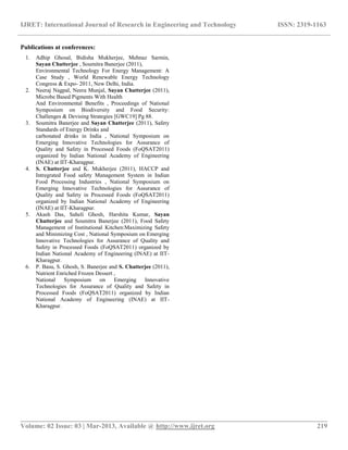 IJRET: International Journal of Research in Engineering and Technology ISSN: 2319-1163
__________________________________________________________________________________________
Volume: 02 Issue: 03 | Mar-2013, Available @ http://www.ijret.org 219
Publications at conferences:
1. Adhip Ghosal, Bidisha Mukherjee, Mehnaz Sarmin,
Sayan Chatterjee , Soumitra Banerjee (2011),
Environmental Technology For Energy Management: A
Case Study , World Renewable Energy Technology
Congress & Expo- 2011, New Delhi, India.
2. Neeraj Nagpal, Neera Munjal, Sayan Chatterjee (2011),
Microbe Based Pigments With Health
And Environmental Benefits , Proceedings of National
Symposium on Biodiversity and Food Security:
Challenges & Devising Strategies [GWC19] Pg 88.
3. Soumitra Banerjee and Sayan Chatterjee (2011), Safety
Standards of Energy Drinks and
carbonated drinks in India , National Symposium on
Emerging Innovative Technologies for Assurance of
Quality and Safety in Processed Foods (FoQSAT2011)
organized by Indian National Academy of Engineering
(INAE) at IIT-Kharagpur.
4. S. Chatterjee and K. Mukherjee (2011), HACCP and
Intregrated Food safety Management System in Indian
Food Processing Industries , National Symposium on
Emerging Innovative Technologies for Assurance of
Quality and Safety in Processed Foods (FoQSAT2011)
organized by Indian National Academy of Engineering
(INAE) at IIT-Kharagpur.
5. Akash Das, Saheli Ghosh, Harshita Kumar, Sayan
Chatterjee and Soumitra Banerjee (2011), Food Safety
Management of Institutional Kitchen:Maximizing Safety
and Minimizing Cost , National Symposium on Emerging
Innovative Technologies for Assurance of Quality and
Safety in Processed Foods (FoQSAT2011) organized by
Indian National Academy of Engineering (INAE) at IIT-
Kharagpur.
6. P. Basu, S. Ghosh, S. Banerjee and S. Chatterjee (2011),
Nutrient Enriched Frozen Dessert ,
National Symposium on Emerging Innovative
Technologies for Assurance of Quality and Safety in
Processed Foods (FoQSAT2011) organized by Indian
National Academy of Engineering (INAE) at IIT-
Kharagpur.
 