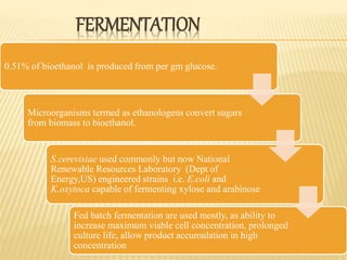 FERMENTATION
0.51% of bioethanol is produced from per gm glucose.
Microorganisms termed as ethanologens convert sugars
from biomass to bioethanol.
S.cerevisiae used commonly but now National
Renewable Resources Laboratory (Dept of
Energy,US) engineered strains i.e. E.coli and
K.oxytoca capable of fermenting xylose and arabinose
Fed batch fermentation are used mostly, as ability to
increase maximum viable cell concentration, prolonged
culture life, allow product accumulation in high
concentration
 