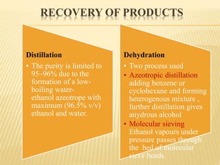 RECOVERY OF PRODUCTS
Distillation
• The purity is limited to
95–96% due to the
formation of a low-
boiling water-
ethanol azeotrope with
maximum (96.5% v/v)
ethanol and water.
Dehydration
• Two process used
• Azeotropic distillation
adding benzene or
cyclohexane and forming
heterogenous mixture ,
further distillation gives
anydrous alcohol
• Molecular sieving
Ethanol vapours under
pressure passes through
the bed of molecular
sieve beads.
 