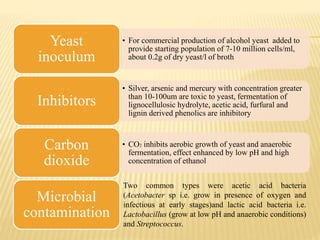 • For commercial production of alcohol yeast added to
provide starting population of 7-10 million cells/ml,
about 0.2g of dry yeast/l of broth
Yeast
inoculum
• Silver, arsenic and mercury with concentration greater
than 10-100um are toxic to yeast, fermentation of
lignocellulosic hydrolyte, acetic acid, furfural and
lignin derived phenolics are inhibitory
Inhibitors
• CO2 inhibits aerobic growth of yeast and anaerobic
fermentation, effect enhanced by low pH and high
concentration of ethanol
Carbon
dioxide
Microbial
contamination
Two common types were acetic acid bacteria
(Acetobacter sp i.e. grow in presence of oxygen and
infectious at early stages)and lactic acid bacteria i.e.
Lactobacillus (grow at low pH and anaerobic conditions)
and Streptococcus.
 