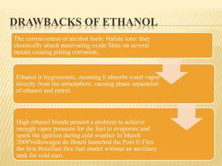 DRAWBACKS OF ETHANOL
The corrosiveness of alcohol fuels: Halide ions: they
chemically attack passivating oxide films on several
metals causing pitting corrosion,
Ethanol is hygroscopic, meaning it absorbs water vapor
directly from the atmosphere, causing phase separation
of ethanol and petrol.
High ethanol blends present a problem to achieve
enough vapor pressure for the fuel to evaporate and
spark the ignition during cold weather In March
2009Volkswagen do Brazil launched the Polo E-Flex
the first Brazilian flex fuel model without an auxiliary
tank for cold start.
 