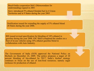 Brazil-India cooperation MoU (Memorendum for
understanding) signed in 2001
Govt. introduced 5% ethanol blended fuel in 4 Union
Territories and in 9 States during the year 2003
Notification issued for extending the supply of 5% ethanol blend
20 States during the year 2006.
BIS issued revised specification for blending of 10% ethanol in
gasoline during the year 2008. IOC R&D completed the studies on a
fleet of in-use vehicles using 10% ethanol gasoline blend in
collaboration with Auto Industry.
The Government of India (GOI) approved the National Policy on
Biofuels on December 24, 2009. The policy proposes a target of 20
percent blending of bio-ethanol by 2017. India’s biofuel strategy
continues to focus on the use of non-food resources; namely sugar
molasses for production of ethanol.
 