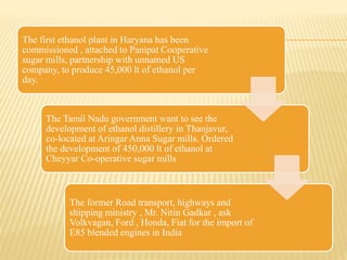 The first ethanol plant in Haryana has been
commissioned , attached to Panipat Cooperative
sugar mills, partnership with unnamed US
company, to produce 45,000 lt of ethanol per
day.
The Tamil Nadu government want to see the
development of ethanol distillery in Thanjavur,
co-located at Aringar Anna Sugar mills. Ordered
the development of 450,000 lt of ethanol at
Cheyyar Co-operative sugar mills
The former Road transport, highways and
shipping ministry , Mr. Nitin Gadkar , ask
Volkvagan, Ford , Honda, Fiat for the import of
E85 blended engines in India
 