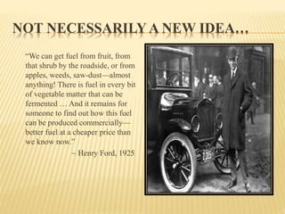 NOT NECESSARILY A NEW IDEA…
“We can get fuel from fruit, from
that shrub by the roadside, or from
apples, weeds, saw-dust—almost
anything! There is fuel in every bit
of vegetable matter that can be
fermented … And it remains for
someone to find out how this fuel
can be produced commercially—
better fuel at a cheaper price than
we know now.”
~ Henry Ford, 1925
 