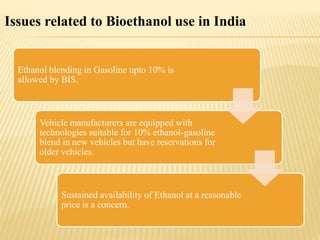 Issues related to Bioethanol use in India
Ethanol blending in Gasoline upto 10% is
allowed by BIS.
Vehicle manufacturers are equipped with
technologies suitable for 10% ethanol-gasoline
blend in new vehicles but have reservations for
older vehicles.
Sustained availability of Ethanol at a reasonable
price is a concern.
 