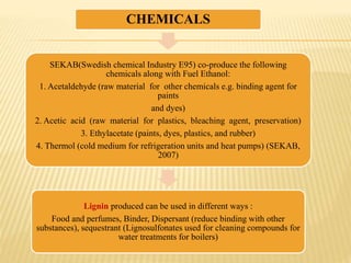 CHEMICALS
SEKAB(Swedish chemical Industry E95) co-produce the following
chemicals along with Fuel Ethanol:
1. Acetaldehyde (raw material for other chemicals e.g. binding agent for
paints
and dyes)
2. Acetic acid (raw material for plastics, bleaching agent, preservation)
3. Ethylacetate (paints, dyes, plastics, and rubber)
4. Thermol (cold medium for refrigeration units and heat pumps) (SEKAB,
2007)
Lignin produced can be used in different ways :
Food and perfumes, Binder, Dispersant (reduce binding with other
substances), sequestrant (Lignosulfonates used for cleaning compounds for
water treatments for boilers)
 