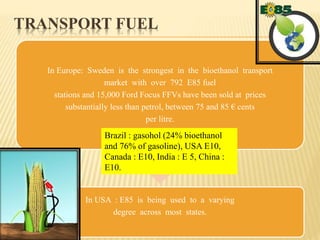 TRANSPORT FUEL
In Europe: Sweden is the strongest in the bioethanol transport
market with over 792 E85 fuel
stations and 15,000 Ford Focus FFVs have been sold at prices
substantially less than petrol, between 75 and 85 € cents
per litre.
In USA : E85 is being used to a varying
degree across most states.
Brazil : gasohol (24% bioethanol
and 76% of gasoline), USA E10,
Canada : E10, India : E 5, China :
E10.
 