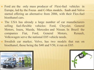  Ford are the only mass producer of Flexi-fuel vehicles in
Europe, led by the Focus and C-Max models. Saab and Volvo
started offering an alternative from 2006, with their Flex-fuel
bioethanol cars.
 The USA has already a large number of car manufacturers
selling fuel-flexible vehicles: Ford, Chrysler, General
Motors, Isuzu, Mazda, Mercedes and Nissan. In Brazil the
companies Fiat, Ford, General Motors, Renault,
Volkswagen serve the national E85 vehicle needs.
 Swedish car marker, Volvo, has two models that run on
bioethanol, those being the S40 and V50, it run on E85.
 