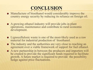 CONCLUSION
Manufacture of bioethanol would considerably improve the
country energy security by reducing its reliance on foreign oil.
A growing ethanol industry will provide jobs in plant
operations, maintenance and contribute to rural economic
development.
Lignocellulosic waste is one of the most-likely used as a raw
material for industrial production of bioethanol.
The industry and the authorities are very close to reaching an
agreement over a viable framework of support for fuel ethanol.
A new partnership in between the producers and importers will
be created to provide the significant funds required to facilitate
growth. A future market is required to provide the possibility
hedge against price fluctuations.
 