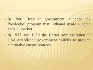  In 1980, Brazilian government launched the
Proalcohol program that ethanol made a come
back in market.
 In 1973 and 1979 the Carter administration in
USA established government policies to provide
alternative energy sources.
 