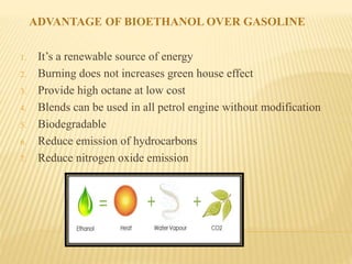 ADVANTAGE OF BIOETHANOL OVER GASOLINE
1. It’s a renewable source of energy
2. Burning does not increases green house effect
3. Provide high octane at low cost
4. Blends can be used in all petrol engine without modification
5. Biodegradable
6. Reduce emission of hydrocarbons
7. Reduce nitrogen oxide emission
 