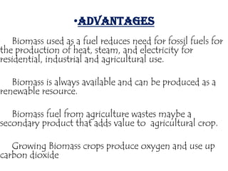 •ADVANTAGES
   Biomass used as a fuel reduces need for fossil fuels for
the production of heat, steam, and electricity for
residential, industrial and agricultural use.

   Biomass is always available and can be produced as a
renewable resource.

   Biomass fuel from agriculture wastes maybe a
secondary product that adds value to agricultural crop.

   Growing Biomass crops produce oxygen and use up
carbon dioxide.
 