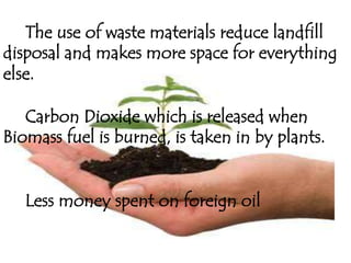 The use of waste materials reduce landfill
disposal and makes more space for everything
else.

   Carbon Dioxide which is released when
Biomass fuel is burned, is taken in by plants.


   Less money spent on foreign oil
 