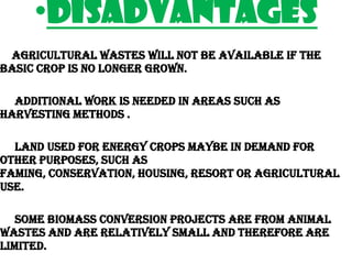 •DISADVANTAGES
 Agricultural wastes will not be available if the
basic crop is no longer grown.

  Additional work is needed in areas such as
harvesting methods .

  Land used for energy crops maybe in demand for
other purposes, such as
faming, conservation, housing, resort or agricultural
use.

   Some Biomass conversion projects are from animal
wastes and are relatively small and therefore are
limited.
 