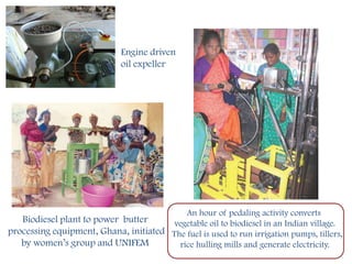 Engine driven
                              oil expeller




                                               An hour of pedaling activity converts
   Biodiesel plant to power butter      vegetable oil to biodiesel in an Indian village.
processing equipment, Ghana, initiated The fuel is used to run irrigation pumps, tillers,
   by women’s group and UNIFEM            rice hulling mills and generate electricity.
 