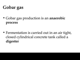 Gobar gas

• Gobar gas production is an anaerobic
  process

• Fermentation is carried out in an air tight,
  closed cylindrical concrete tank called a
  digester
 