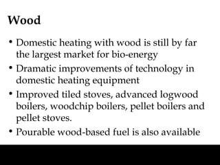 Wood
• Domestic heating with wood is still by far
  the largest market for bio-energy
• Dramatic improvements of technology in
  domestic heating equipment
• Improved tiled stoves, advanced logwood
  boilers, woodchip boilers, pellet boilers and
  pellet stoves.
• Pourable wood-based fuel is also available
 