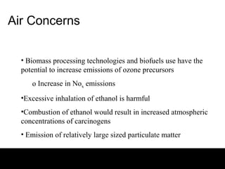 Air Concerns


  • Biomass processing technologies and biofuels use have the
  potential to increase emissions of ozone precursors
     o Increase in Nox emissions
  •Excessive inhalation of ethanol is harmful
  •Combustion of ethanol would result in increased atmospheric
  concentrations of carcinogens
  • Emission of relatively large sized particulate matter
 
