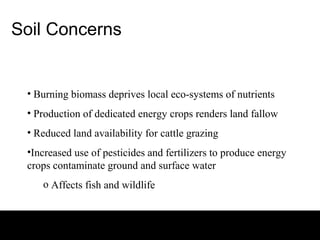 Soil Concerns


 • Burning biomass deprives local eco-systems of nutrients
 • Production of dedicated energy crops renders land fallow
 • Reduced land availability for cattle grazing
 •Increased use of pesticides and fertilizers to produce energy
 crops contaminate ground and surface water
    o Affects fish and wildlife
 