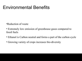 Environmental Benefits


 •Reduction of waste
 • Extremely low emission of greenhouse gases compared to
 fossil fuels
 • Ethanol is Carbon neutral and forms a part of the carbon cycle
 • Growing variety of crops increases bio-diversity
 