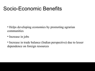 Socio-Economic Benefits


 • Helps developing economies by promoting agrarian
 communities
 • Increase in jobs
 • Increase in trade balance (Indian perspective) due to lesser
 dependence on foreign resources
 