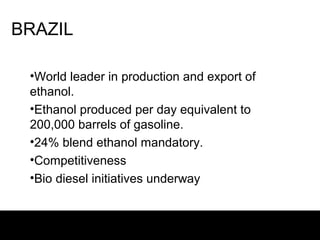 BRAZIL

 •World leader in production and export of
 ethanol.
 •Ethanol produced per day equivalent to
 200,000 barrels of gasoline.
 •24% blend ethanol mandatory.
 •Competitiveness
 •Bio diesel initiatives underway
 