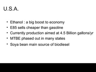 U.S.A.

 •   Ethanol : a big boost to economy
 •   E85 sells cheaper than gasoline
 •   Currently production aimed at 4.5 Billion gallons/yr
 •   MTBE phased out in many states
 • Soya bean main source of biodiesel
 