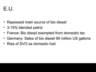 E.U.

•   Rapeseed main source of bio diesel
•   3-15% blended petrol
•   France: Bio diesel exempted from domestic tax
•   Germany: Sales of bio diesel 99 million US gallons
•   Rise of SVO as domestic fuel
 
