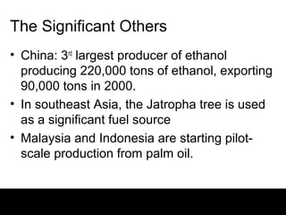 The Significant Others
• China: 3rd largest producer of ethanol
  producing 220,000 tons of ethanol, exporting
  90,000 tons in 2000.
• In southeast Asia, the Jatropha tree is used
  as a significant fuel source
• Malaysia and Indonesia are starting pilot-
  scale production from palm oil.
 