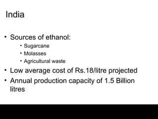 India

• Sources of ethanol:
     • Sugarcane
     • Molasses
     • Agricultural waste
• Low average cost of Rs.18/litre projected
• Annual production capacity of 1.5 Billion
  litres
 